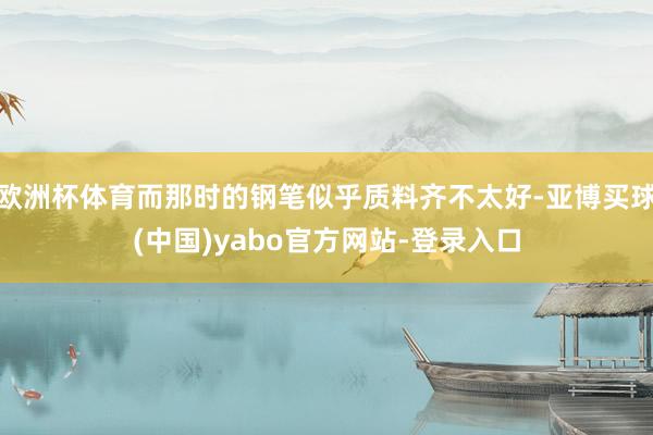 欧洲杯体育而那时的钢笔似乎质料齐不太好-亚博买球(中国)yabo官方网站-登录入口