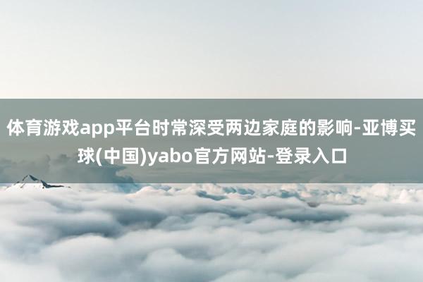 体育游戏app平台时常深受两边家庭的影响-亚博买球(中国)yabo官方网站-登录入口