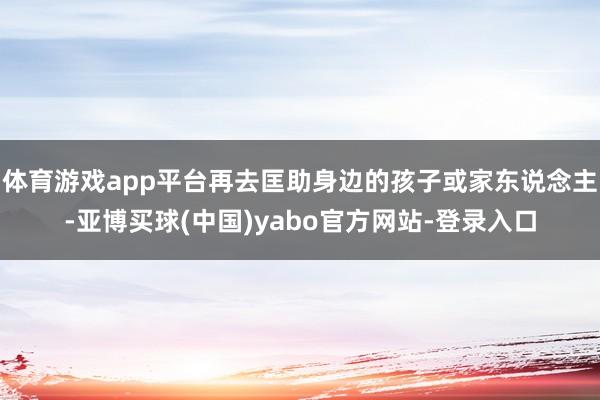 体育游戏app平台再去匡助身边的孩子或家东说念主-亚博买球(中国)yabo官方网站-登录入口