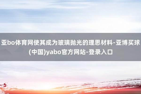 亚bo体育网使其成为玻璃抛光的理思材料-亚博买球(中国)yabo官方网站-登录入口