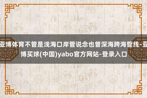 亚博体育不管是浅海口岸管说念也曾深海跨海管线-亚博买球(中国)yabo官方网站-登录入口