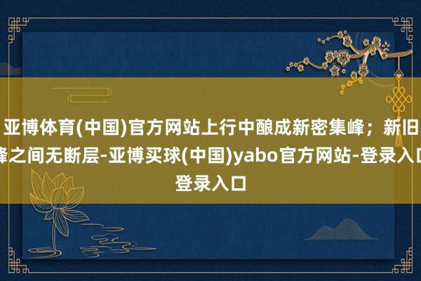 亚博体育(中国)官方网站上行中酿成新密集峰；新旧峰之间无断层-亚博买球(中国)yabo官方网站-登录入口