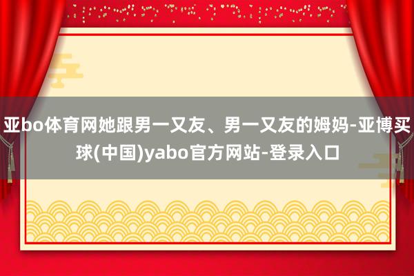 亚bo体育网她跟男一又友、男一又友的姆妈-亚博买球(中国)yabo官方网站-登录入口