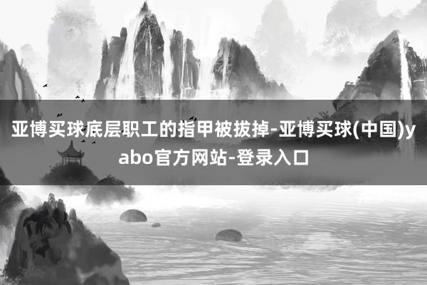 亚博买球底层职工的指甲被拔掉-亚博买球(中国)yabo官方网站-登录入口