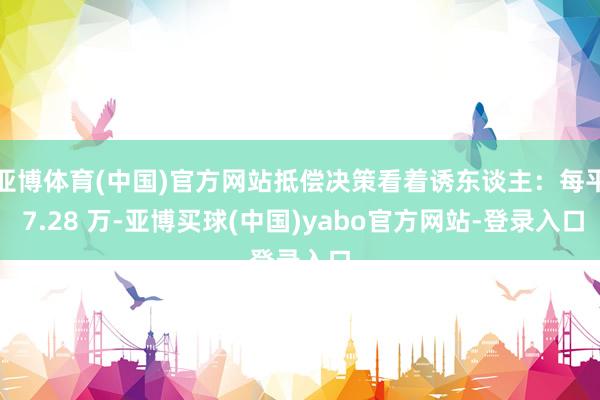 亚博体育(中国)官方网站抵偿决策看着诱东谈主：每平 7.28 万-亚博买球(中国)yabo官方网站-登录入口