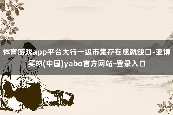 体育游戏app平台大行一级市集存在成就缺口-亚博买球(中国)yabo官方网站-登录入口