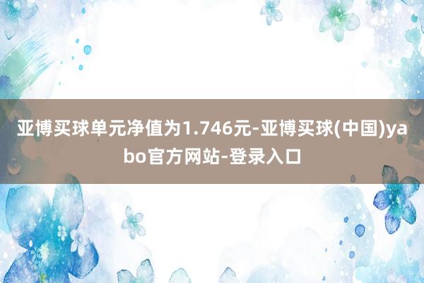亚博买球单元净值为1.746元-亚博买球(中国)yabo官方网站-登录入口