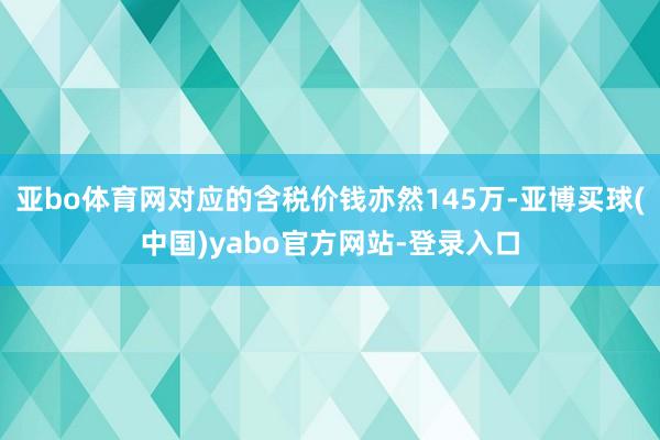 亚bo体育网对应的含税价钱亦然145万-亚博买球(中国)yabo官方网站-登录入口