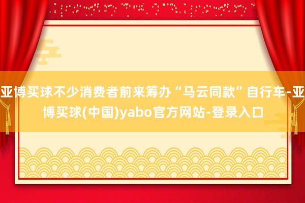亚博买球不少消费者前来筹办“马云同款”自行车-亚博买球(中国)yabo官方网站-登录入口