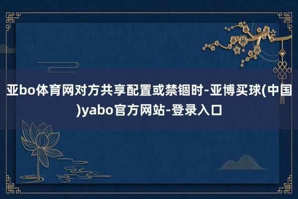 亚bo体育网对方共享配置或禁锢时-亚博买球(中国)yabo官方网站-登录入口