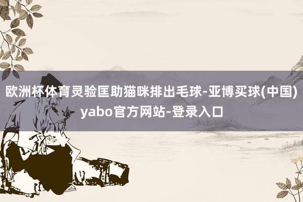 欧洲杯体育灵验匡助猫咪排出毛球-亚博买球(中国)yabo官方网站-登录入口