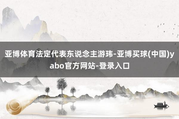 亚博体育法定代表东说念主游玮-亚博买球(中国)yabo官方网站-登录入口