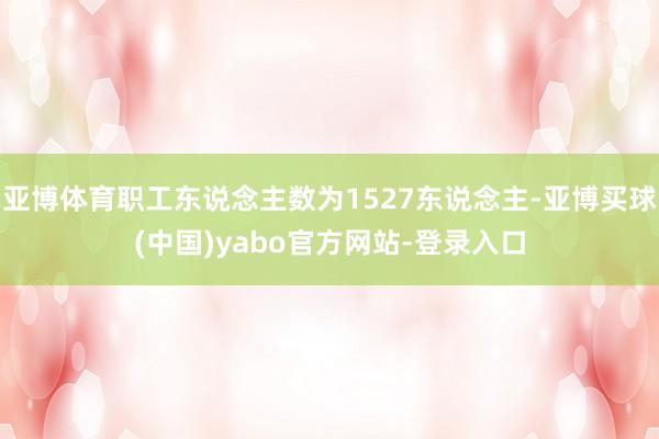 亚博体育职工东说念主数为1527东说念主-亚博买球(中国)yabo官方网站-登录入口