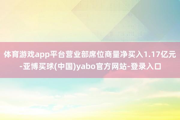 体育游戏app平台营业部席位商量净买入1.17亿元-亚博买球(中国)yabo官方网站-登录入口