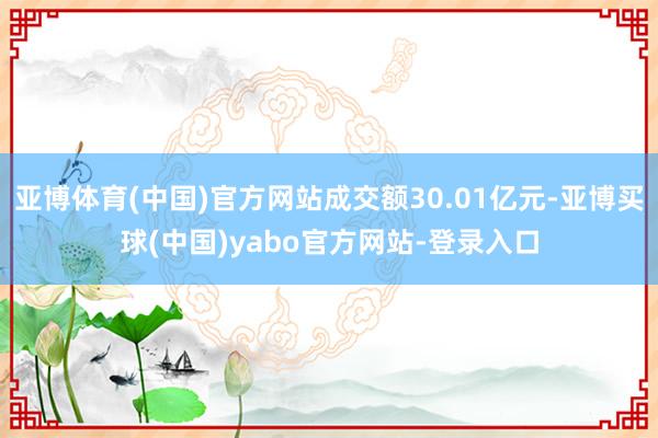 亚博体育(中国)官方网站成交额30.01亿元-亚博买球(中国)yabo官方网站-登录入口