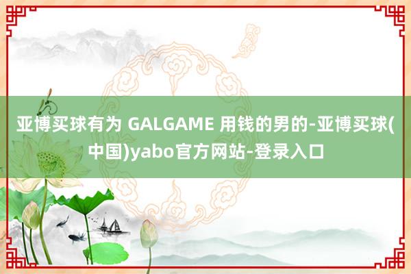 亚博买球有为 GALGAME 用钱的男的-亚博买球(中国)yabo官方网站-登录入口