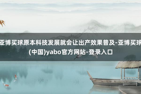 亚博买球原本科技发展就会让出产效果普及-亚博买球(中国)yabo官方网站-登录入口