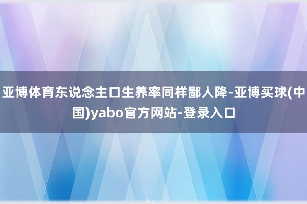 亚博体育东说念主口生养率同样鄙人降-亚博买球(中国)yabo官方网站-登录入口