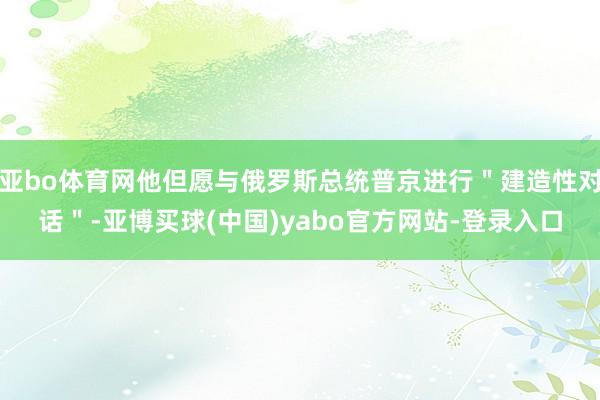 亚bo体育网他但愿与俄罗斯总统普京进行＂建造性对话＂-亚博买球(中国)yabo官方网站-登录入口