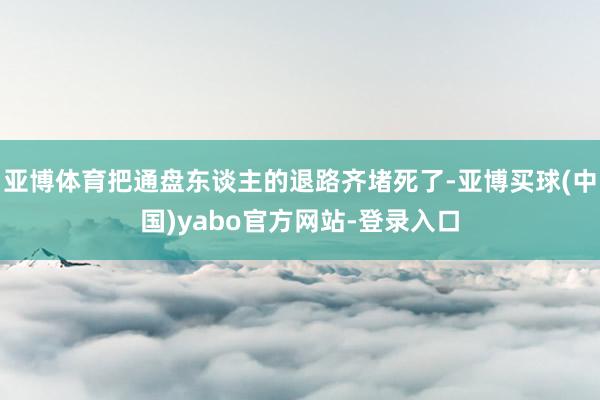 亚博体育把通盘东谈主的退路齐堵死了-亚博买球(中国)yabo官方网站-登录入口