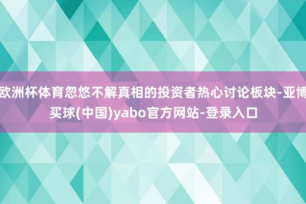 欧洲杯体育忽悠不解真相的投资者热心讨论板块-亚博买球(中国)yabo官方网站-登录入口