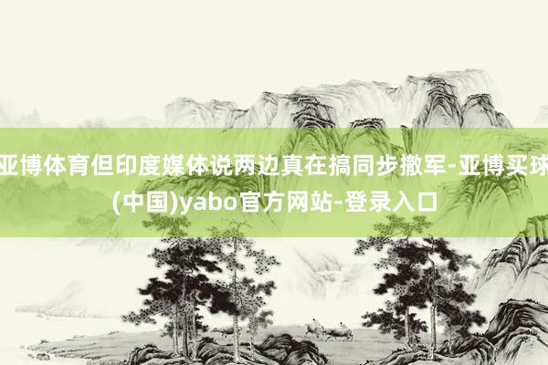 亚博体育但印度媒体说两边真在搞同步撤军-亚博买球(中国)yabo官方网站-登录入口
