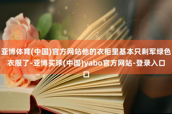 亚博体育(中国)官方网站他的衣柜里基本只剩军绿色衣服了-亚博买球(中国)yabo官方网站-登录入口