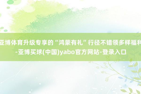 亚博体育升级专享的“鸿蒙有礼”行径不错领多样福利-亚博买球(中国)yabo官方网站-登录入口