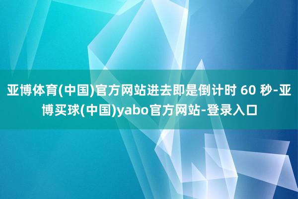亚博体育(中国)官方网站进去即是倒计时 60 秒-亚博买球(中国)yabo官方网站-登录入口