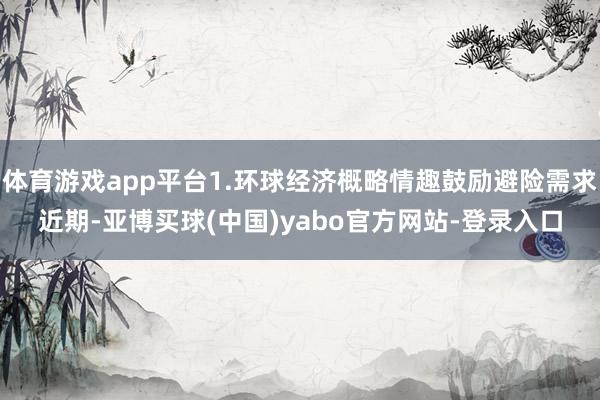 体育游戏app平台1.环球经济概略情趣鼓励避险需求近期-亚博买球(中国)yabo官方网站-登录入口