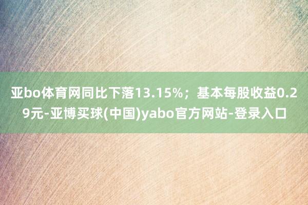 亚bo体育网同比下落13.15%；基本每股收益0.29元-亚博买球(中国)yabo官方网站-登录入口