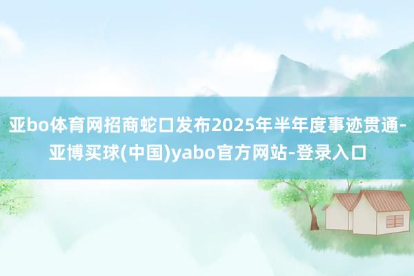 亚bo体育网招商蛇口发布2025年半年度事迹贯通-亚博买球(中国)yabo官方网站-登录入口