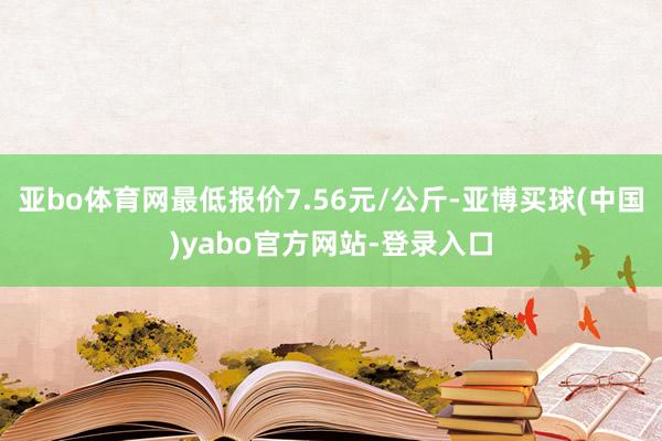 亚bo体育网最低报价7.56元/公斤-亚博买球(中国)yabo官方网站-登录入口