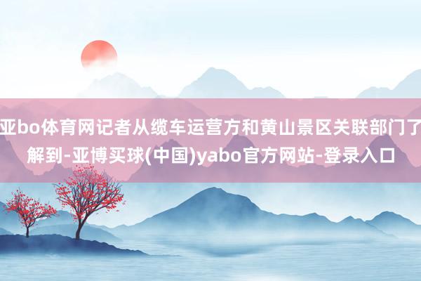 亚bo体育网记者从缆车运营方和黄山景区关联部门了解到-亚博买球(中国)yabo官方网站-登录入口