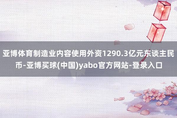 亚博体育制造业内容使用外资1290.3亿元东谈主民币-亚博买球(中国)yabo官方网站-登录入口