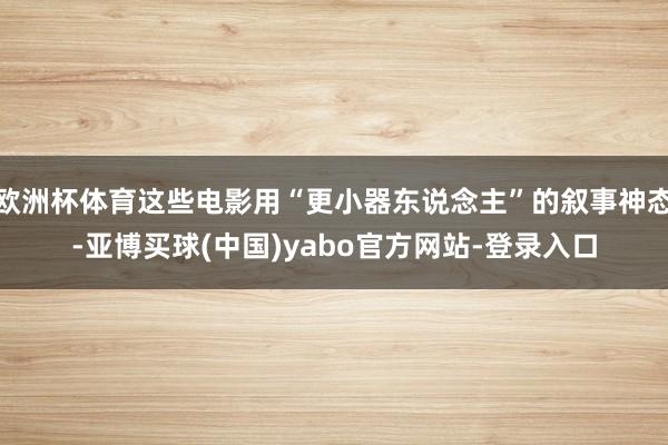 欧洲杯体育这些电影用“更小器东说念主”的叙事神态-亚博买球(中国)yabo官方网站-登录入口