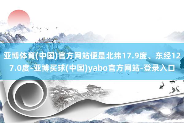 亚博体育(中国)官方网站便是北纬17.9度、东经127.0度-亚博买球(中国)yabo官方网站-登录入口
