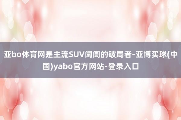 亚bo体育网是主流SUV阛阓的破局者-亚博买球(中国)yabo官方网站-登录入口