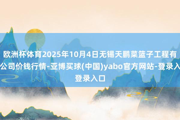 欧洲杯体育2025年10月4日无锡天鹏菜篮子工程有限公司价钱行情-亚博买球(中国)yabo官方网站-登录入口