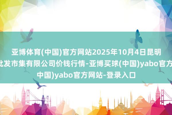 亚博体育(中国)官方网站2025年10月4日昆明市王旗营蔬菜批发市集有限公司价钱行情-亚博买球(中国)yabo官方网站-登录入口
