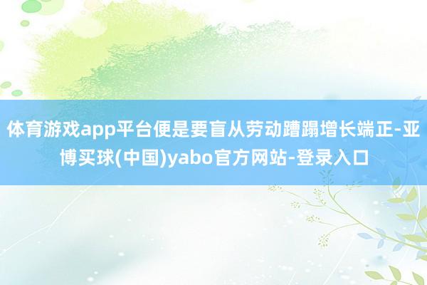 体育游戏app平台便是要盲从劳动蹧蹋增长端正-亚博买球(中国)yabo官方网站-登录入口