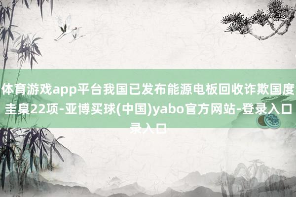 体育游戏app平台我国已发布能源电板回收诈欺国度圭臬22项-亚博买球(中国)yabo官方网站-登录入口