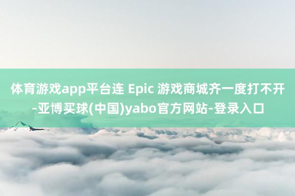体育游戏app平台连 Epic 游戏商城齐一度打不开-亚博买球(中国)yabo官方网站-登录入口