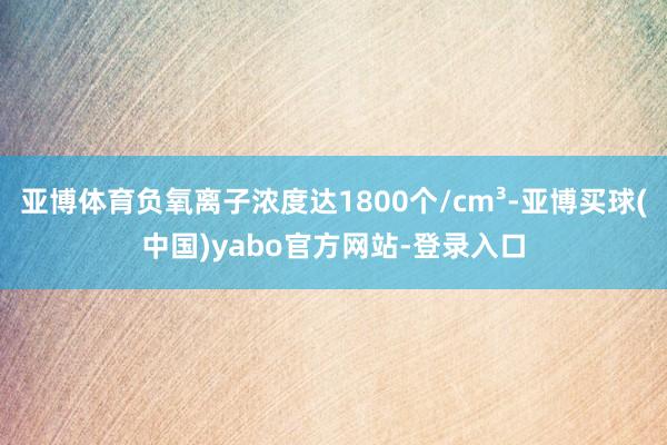 亚博体育负氧离子浓度达1800个/cm³-亚博买球(中国)yabo官方网站-登录入口