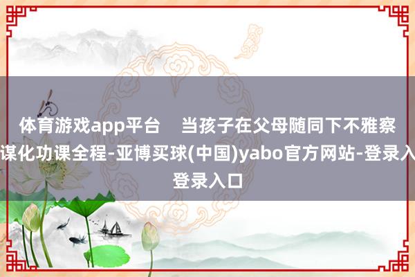 体育游戏app平台    当孩子在父母随同下不雅察智谋化功课全程-亚博买球(中国)yabo官方网站-登录入口
