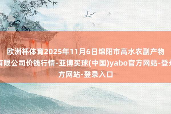 欧洲杯体育2025年11月6日绵阳市高水农副产物批发有限公司价钱行情-亚博买球(中国)yabo官方网站-登录入口