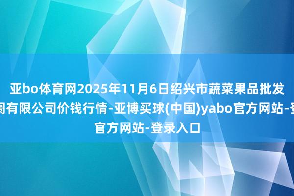 亚bo体育网2025年11月6日绍兴市蔬菜果品批发走动阛阓有限公司价钱行情-亚博买球(中国)yabo官方网站-登录入口