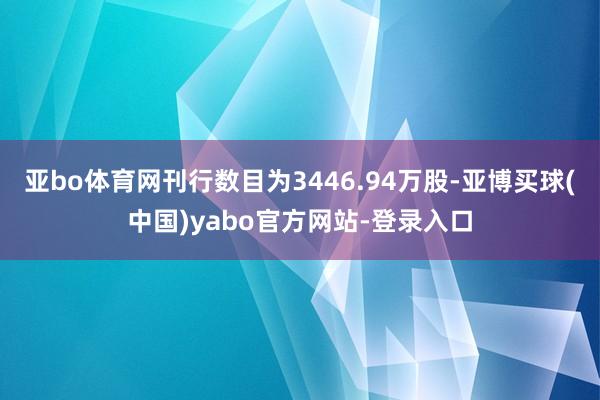 亚bo体育网刊行数目为3446.94万股-亚博买球(中国)yabo官方网站-登录入口