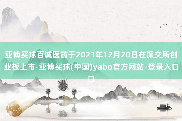 亚博买球百诚医药于2021年12月20日在深交所创业板上市-亚博买球(中国)yabo官方网站-登录入口
