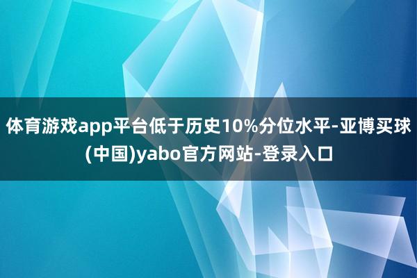 体育游戏app平台低于历史10%分位水平-亚博买球(中国)yabo官方网站-登录入口